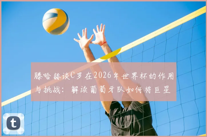 滕哈赫谈C罗在2026年世界杯的作用与挑战：解读葡萄牙队如何将巨星融入战术体系，分析C罗能否在关键比赛再次担当核心