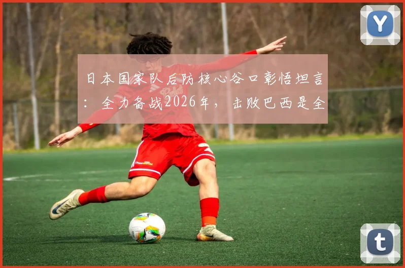 日本国家队后防核心谷口彰悟坦言：全力备战2026年，击败巴西是全队唯一目标