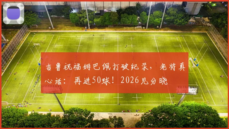 吉鲁祝福姆巴佩打破纪录，老将真心话：再进50球！2026见分晓