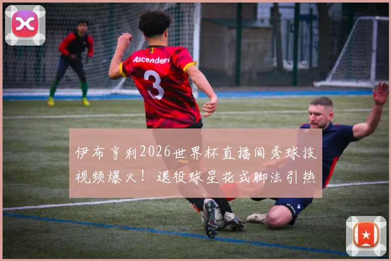 伊布亨利2026世界杯直播间秀球技视频爆火!退役球星花式脚法引热议,附完整搞笑片段回顾