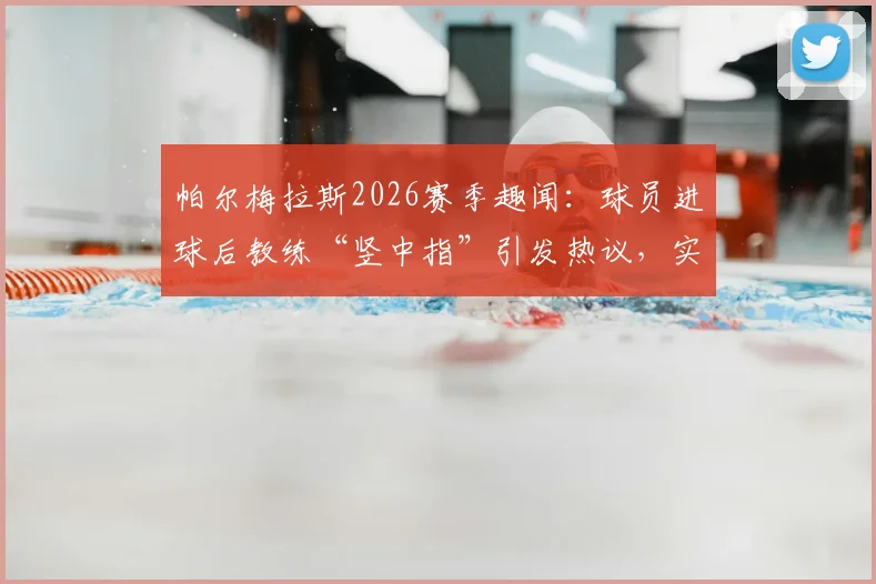 帕尔梅拉斯2026赛季趣闻：球员进球后教练“竖中指”引发热议，实为亲密互动解读