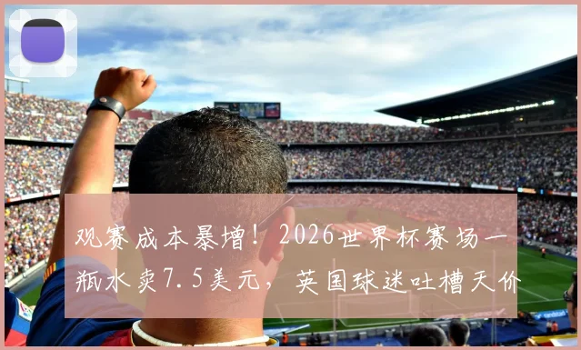 观赛成本暴增！2026世界杯赛场一瓶水卖7.5美元，英国球迷吐槽天价消费，赴卡塔尔现场看球预算全解析