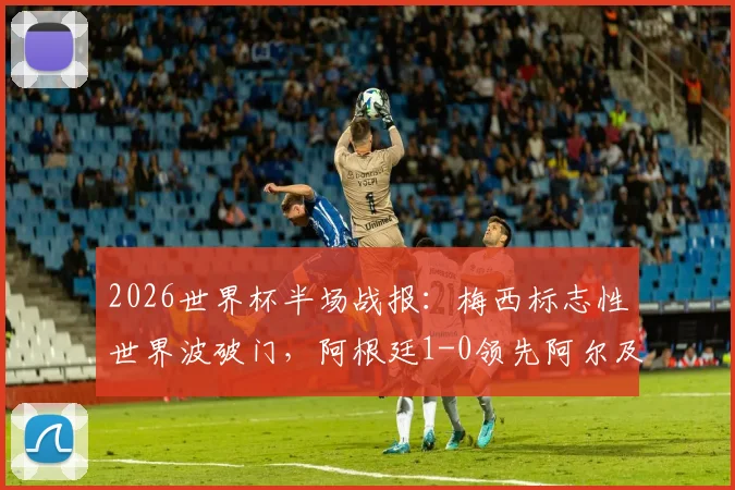 2026世界杯半场战报:梅西标志性世界波破门,阿根廷1-0领先阿尔及利亚,附进球回放与分析