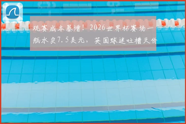 观赛成本暴增！2026世界杯赛场一瓶水卖7.5美元，英国球迷吐槽天价消费，赴卡塔尔现场看球预算全解析