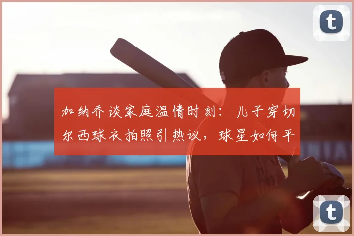 加纳乔谈家庭温情时刻：儿子穿切尔西球衣拍照引热议，球星如何平衡足球与育儿生活