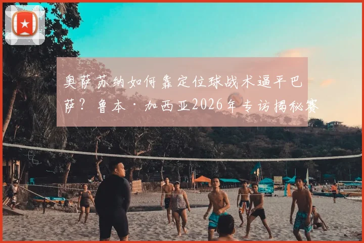 奥萨苏纳如何靠定位球战术逼平巴萨？鲁本·加西亚2026年专访揭秘赛前针对性训练细节