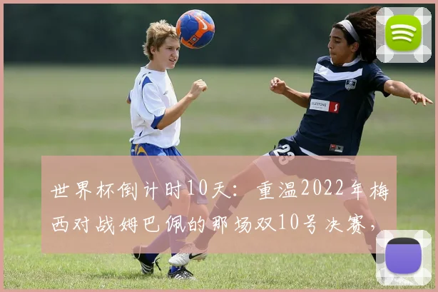 世界杯倒计时10天：重温2022年梅西对战姆巴佩的那场双10号决赛，数据与经典瞬间全记录