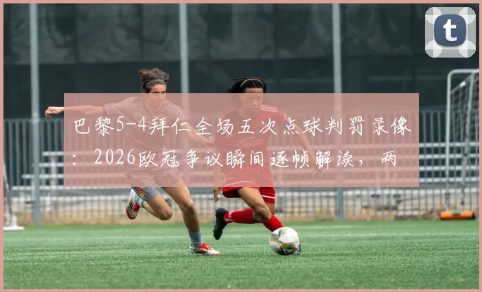 巴黎5-4拜仁全场五次点球判罚录像：2026欧冠争议瞬间逐帧解读，两队点球细节全解析