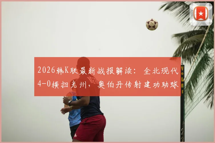 2026韩K联最新战报解读：全北现代4-0横扫光州，奥伯丹传射建功助球队豪取三连胜，附全场技术统计与赛后分析