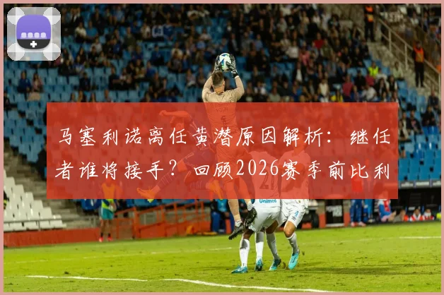 马塞利诺离任黄潜原因解析：继任者谁将接手？回顾2026赛季前比利亚雷亚尔帅位变动与未来展望