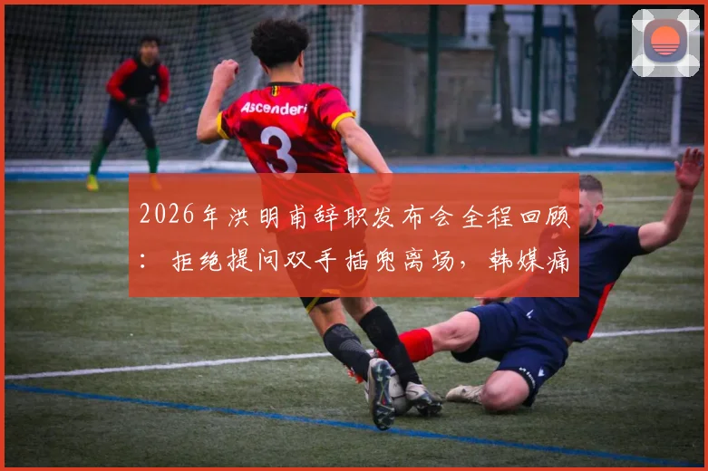 2026年洪明甫辞职发布会全程回顾：拒绝提问双手插兜离场，韩媒痛批其敷衍态度引热议