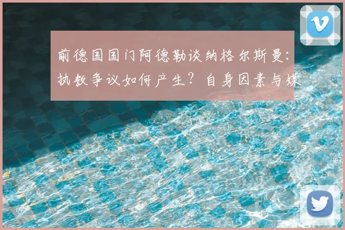 前德国国门阿德勒谈纳格尔斯曼：执教争议如何产生？自身因素与媒体角色深度解析