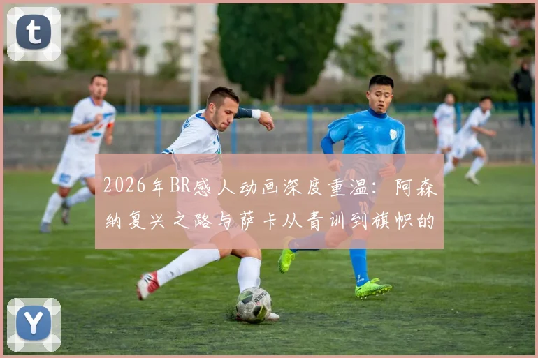 2026年BR感人动画深度重温：阿森纳复兴之路与萨卡从青训到旗帜的催泪历程