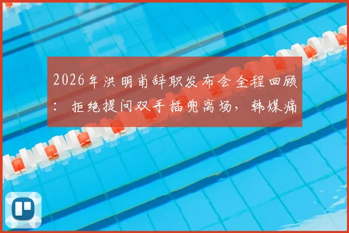 2026年洪明甫辞职发布会全程回顾：拒绝提问双手插兜离场，韩媒痛批其敷衍态度引热议