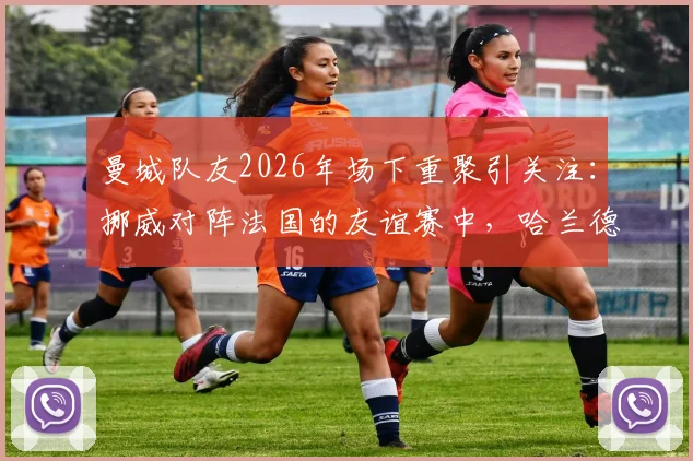 曼城队友2026年场下重聚引关注：挪威对阵法国的友谊赛中，哈兰德与谢尔基赛前亲密交流细节全回顾