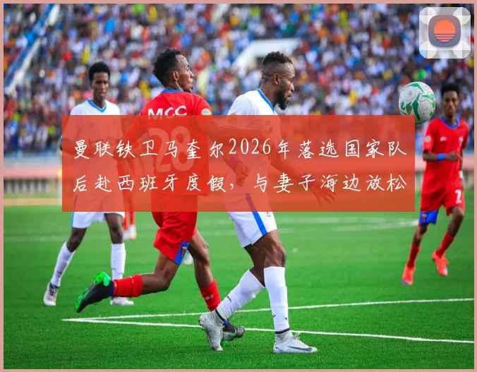 曼联铁卫马奎尔2026年落选国家队后赴西班牙度假，与妻子海边放松心情状态回暖