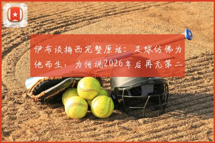 伊布谈梅西完整原话:足球仿佛为他而生,为何说2026年后再无第二人?深度解读足坛共识