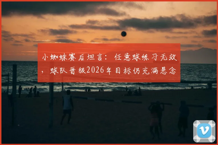 小蜘蛛赛后坦言：任意球练习无效，球队晋级2026年目标仍充满悬念
