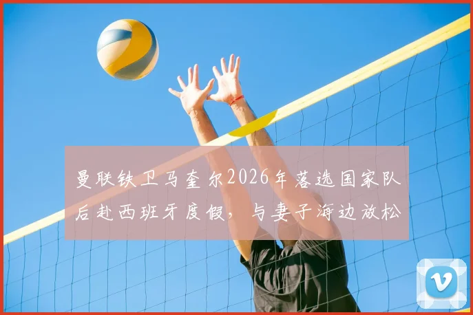 曼联铁卫马奎尔2026年落选国家队后赴西班牙度假，与妻子海边放松心情状态回暖