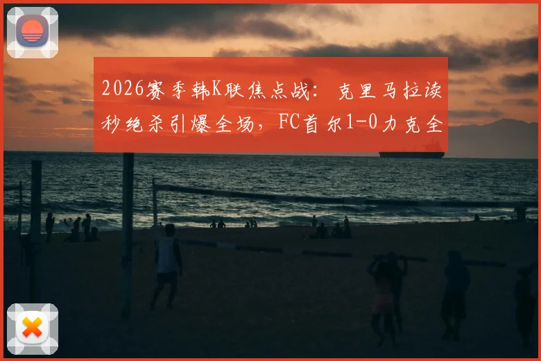 2026赛季韩K联焦点战：克里马拉读秒绝杀引爆全场，FC首尔1-0力克全北现代全取三分