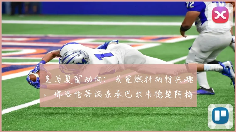 皇马夏窗动向：或重燃科纳特兴趣，佛洛伦蒂诺亲承巴尔韦德楚阿梅尼2026年前不离队，转会专家罗马诺解读