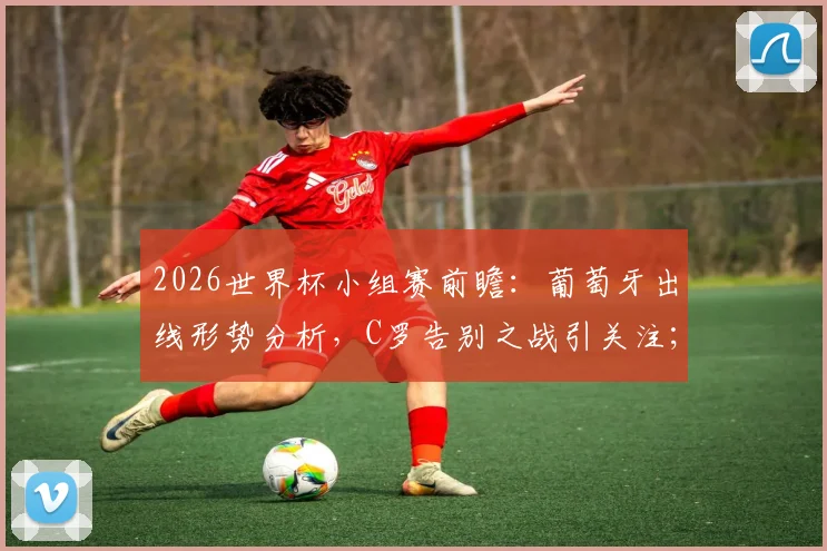 2026世界杯小组赛前瞻：葡萄牙出线形势分析，C罗告别之战引关注；附经典爆冷赛事回顾与凯恩角色探讨