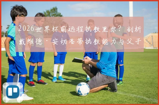 2026世界杯前远程执教里尔？剖析戴维德·安切洛蒂执教能力与父子执教模式