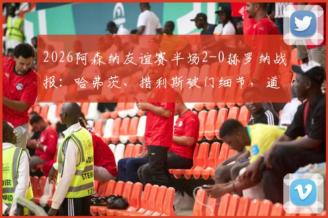 2026阿森纳友谊赛半场2-0赫罗纳战报：哈弗茨、措利斯破门细节，道曼助攻对象分析，附半场数据解读