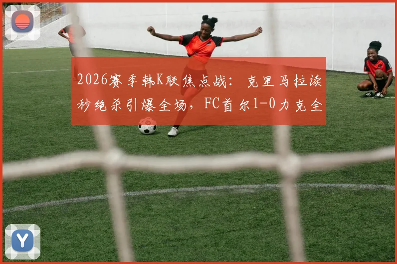 2026赛季韩K联焦点战：克里马拉读秒绝杀引爆全场，FC首尔1-0力克全北现代全取三分