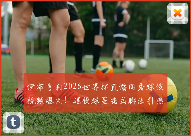 伊布亨利2026世界杯直播间秀球技视频爆火！退役球星花式脚法引热议，附完整搞笑片段回顾