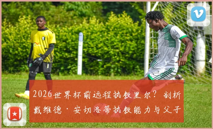 2026世界杯前远程执教里尔？剖析戴维德·安切洛蒂执教能力与父子执教模式