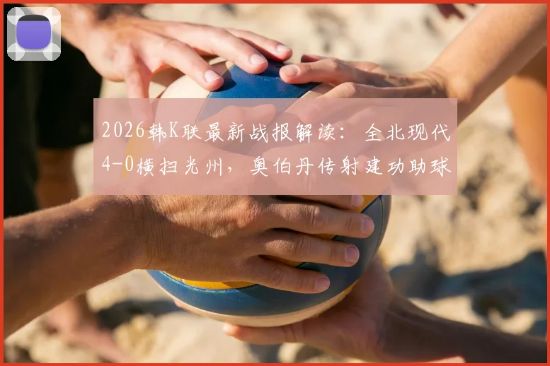 2026韩K联最新战报解读：全北现代4-0横扫光州，奥伯丹传射建功助球队豪取三连胜，附全场技术统计与赛后分析