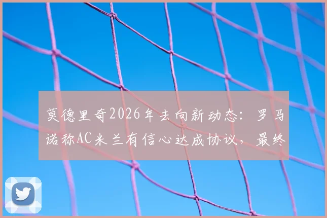 莫德里奇2026年去向新动态：罗马诺称AC米兰有信心达成协议，最终决定近日公布