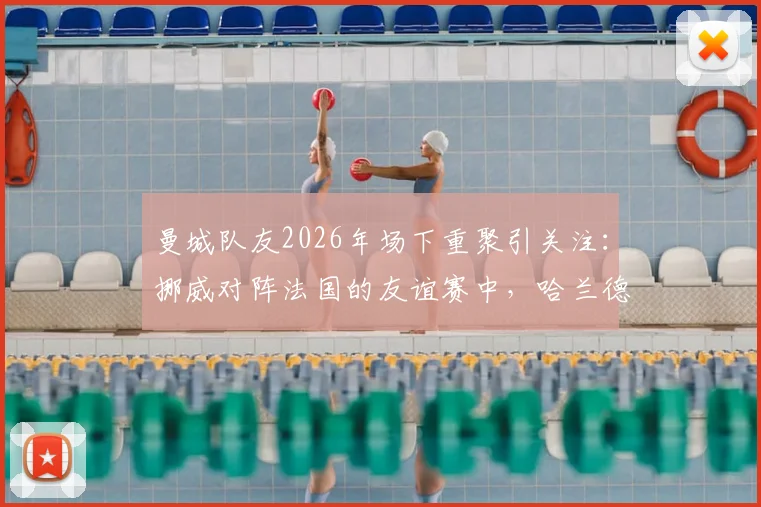 曼城队友2026年场下重聚引关注:挪威对阵法国的友谊赛中,哈兰德与谢尔基赛前亲密交流细节全回顾