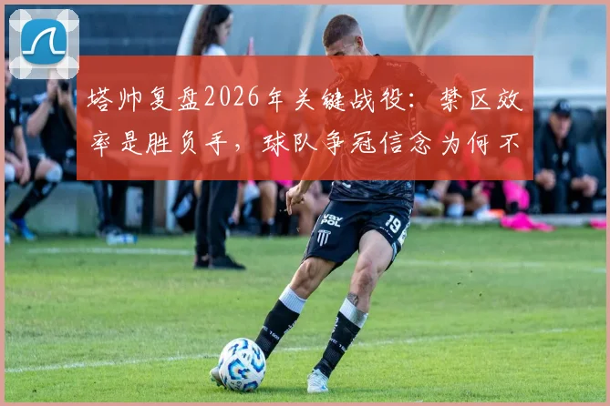 塔帅复盘2026年关键战役:禁区效率是胜负手,球队争冠信念为何不动摇?