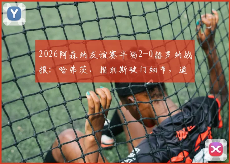 2026阿森纳友谊赛半场2-0赫罗纳战报：哈弗茨、措利斯破门细节，道曼助攻对象分析，附半场数据解读