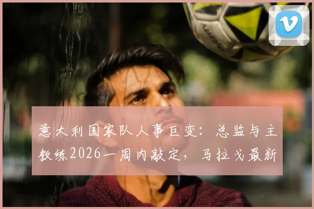 意大利国家队人事巨变：总监与主教练2026一周内敲定，马拉戈最新表态解读