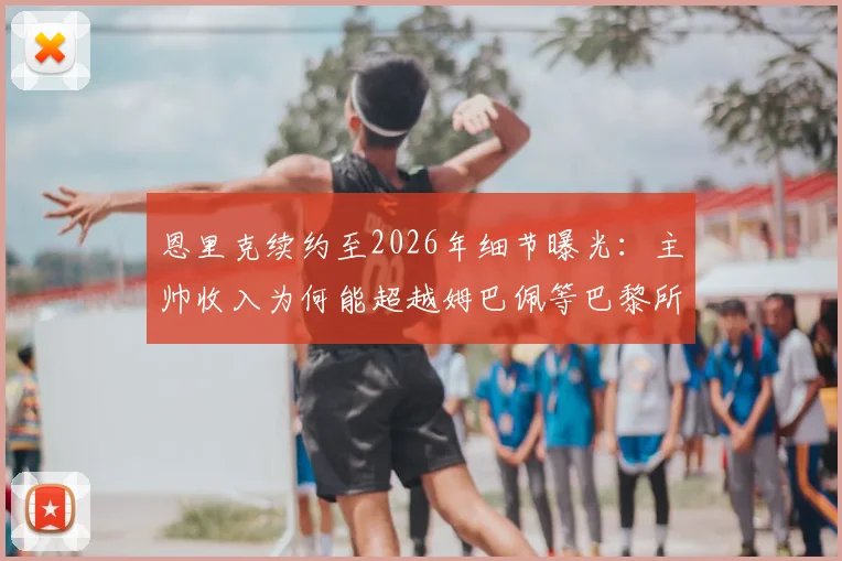 恩里克续约至2026年细节曝光：主帅收入为何能超越姆巴佩等巴黎所有球员？权威解析