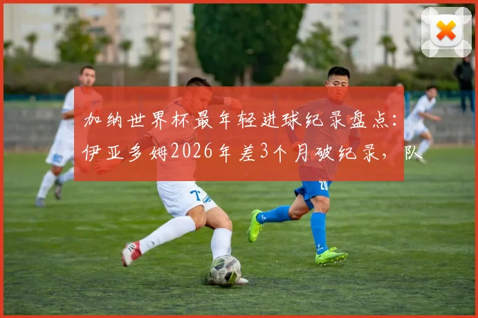 加纳世界杯最年轻进球纪录盘点：伊亚多姆2026年差3个月破纪录，队史第二年轻射手诞生，附年轻球员潜力分析