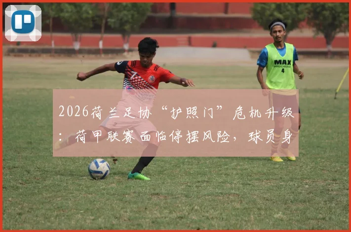 2026荷兰足协“护照门”危机升级:荷甲联赛面临停摆风险,球员身份问题成焦点