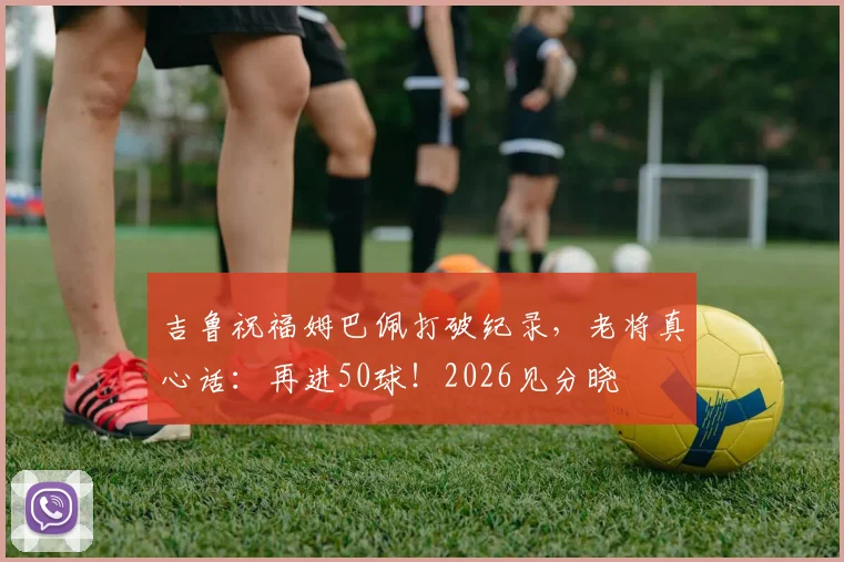 吉鲁祝福姆巴佩打破纪录，老将真心话：再进50球！2026见分晓