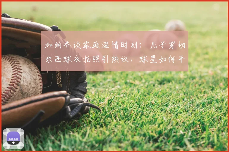 加纳乔谈家庭温情时刻:儿子穿切尔西球衣拍照引热议,球星如何平衡足球与育儿生活