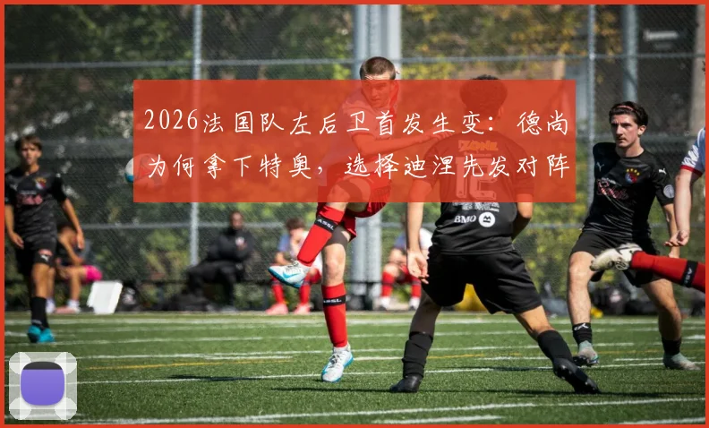 2026法国队左后卫首发生变：德尚为何拿下特奥，选择迪涅先发对阵瑞典？