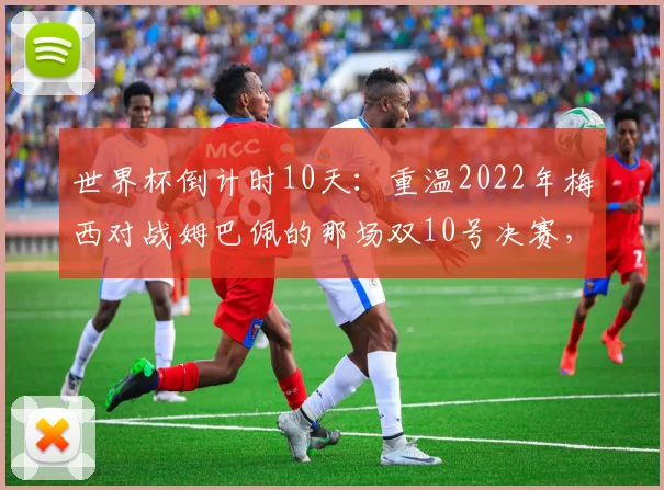 世界杯倒计时10天：重温2022年梅西对战姆巴佩的那场双10号决赛，数据与经典瞬间全记录