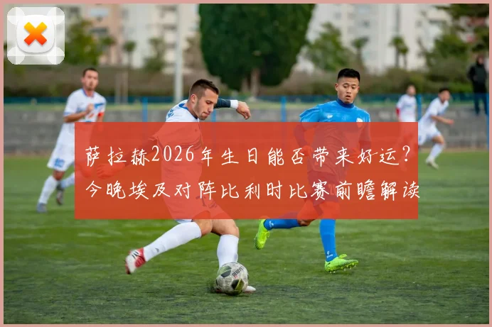 萨拉赫2026年生日能否带来好运？今晚埃及对阵比利时比赛前瞻解读