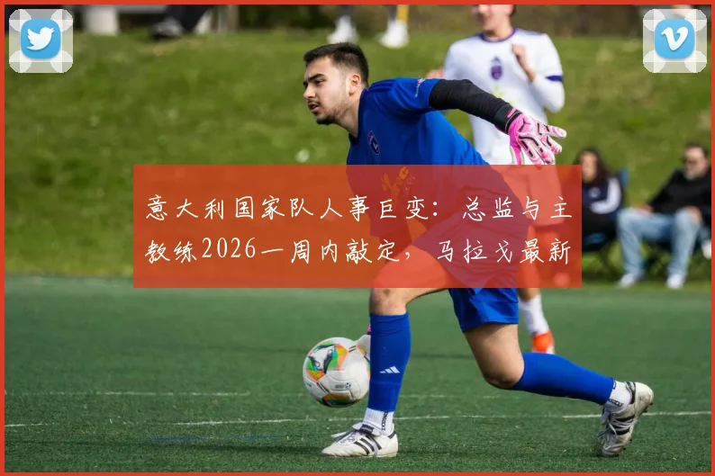 意大利国家队人事巨变：总监与主教练2026一周内敲定，马拉戈最新表态解读